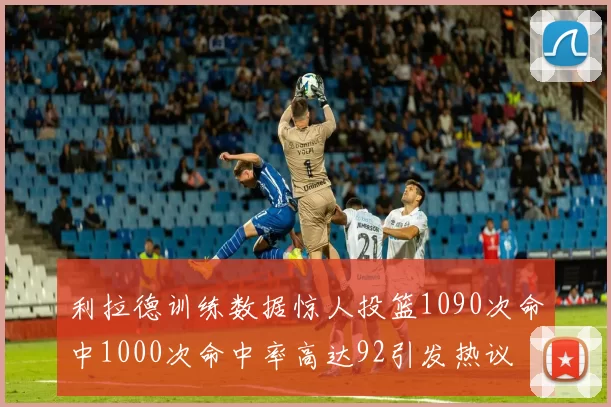 利拉德训练数据惊人投篮1090次命中1000次命中率高达92引发热议