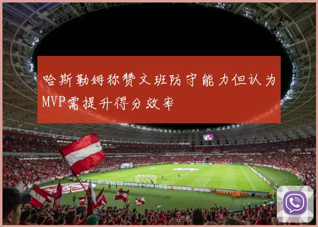 哈斯勒姆称赞文班防守能力但认为MVP需提升得分效率
