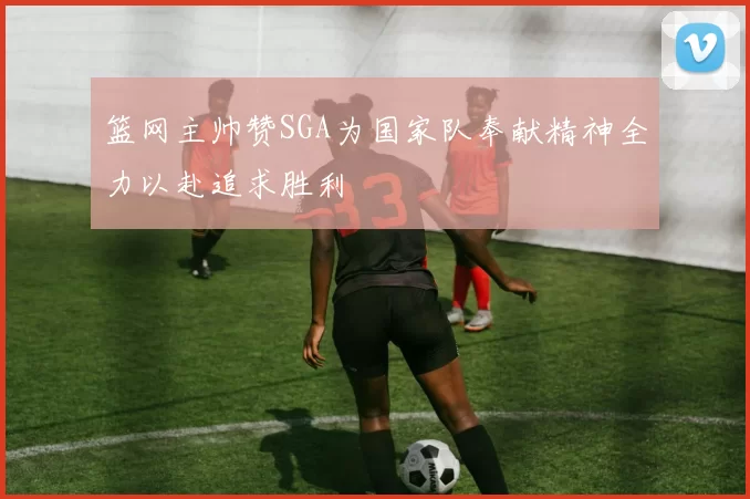 篮网主帅赞SGA为国家队奉献精神全力以赴追求胜利