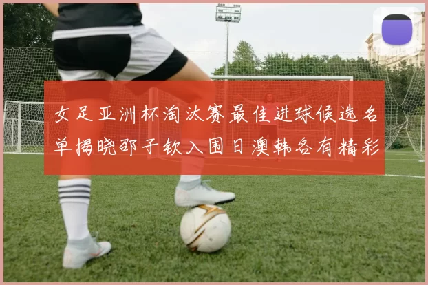 女足亚洲杯淘汰赛最佳进球候选名单揭晓邵子钦入围日澳韩各有精彩表现