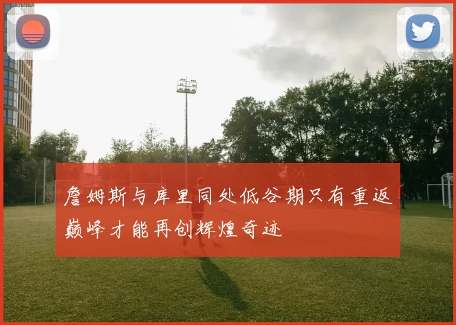 詹姆斯与库里同处低谷期只有重返巅峰才能再创辉煌奇迹