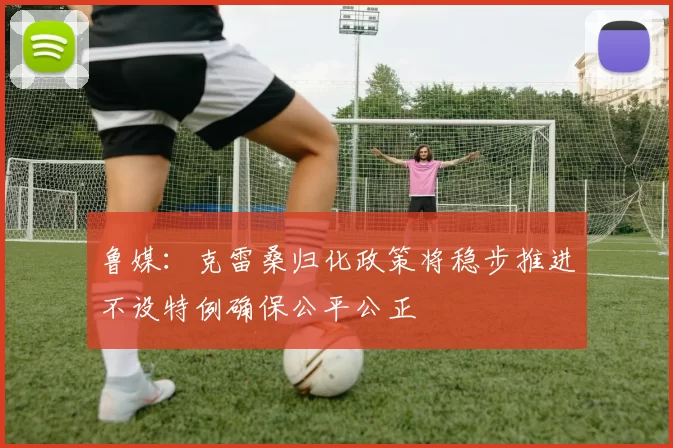 鲁媒：克雷桑归化政策将稳步推进不设特例确保公平公正