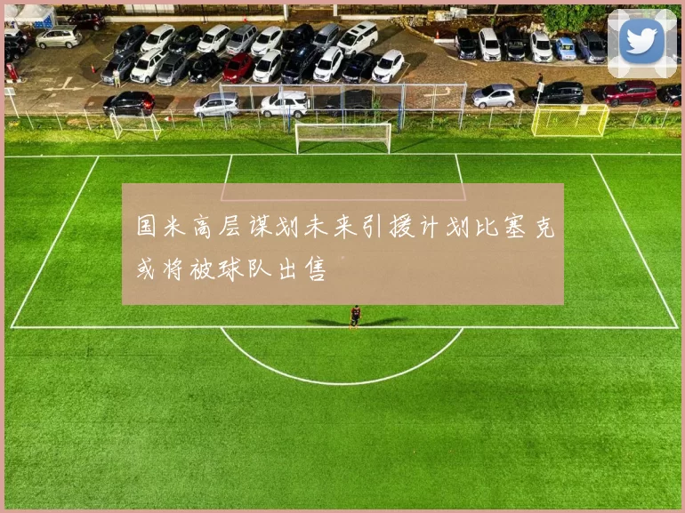 国米高层谋划未来引援计划比塞克或将被球队出售
