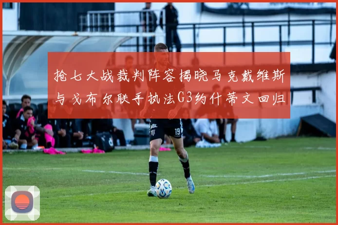 抢七大战裁判阵容揭晓马克戴维斯与戈布尔联手执法G3约什蒂文回归G2