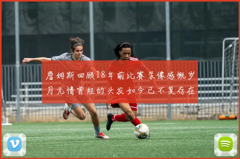 詹姆斯回顾18年前比赛录像感慨岁月无情曾经的头发如今已不复存在
