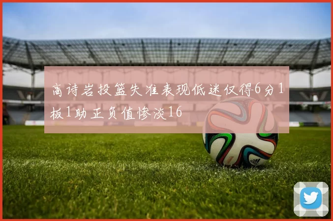 高诗岩投篮失准表现低迷仅得6分1板1助正负值惨淡16