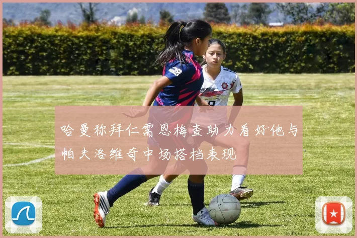 哈曼称拜仁需恩梅查助力看好他与帕夫洛维奇中场搭档表现