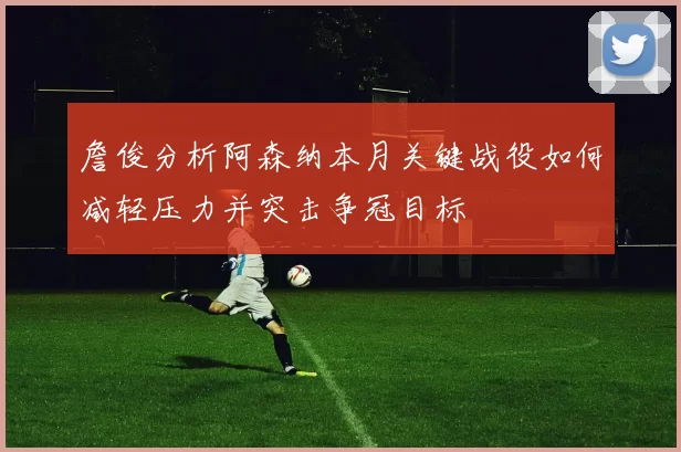 詹俊分析阿森纳本月关键战役如何减轻压力并突击争冠目标