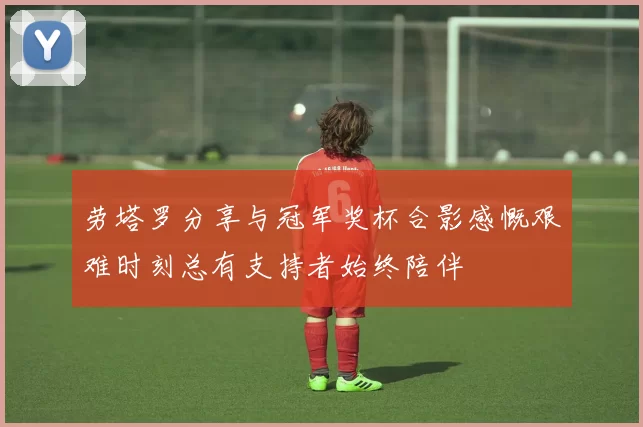劳塔罗分享与冠军奖杯合影感慨艰难时刻总有支持者始终陪伴